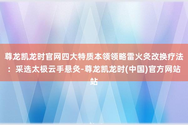尊龙凯龙时官网四大特质本领领略雷火灸改换疗法：采选太极云手悬灸-尊龙凯龙时(中国)官方网站