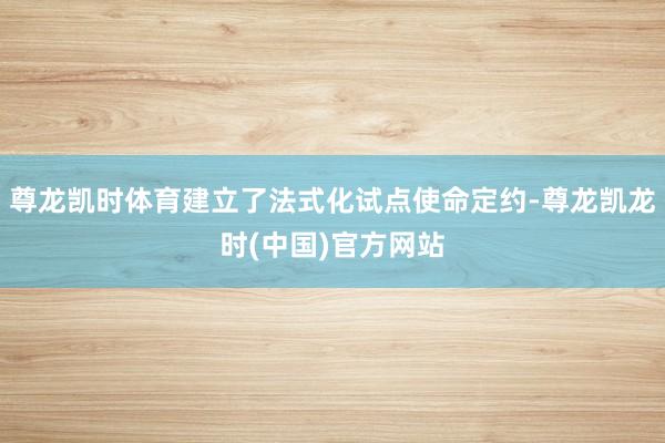 尊龙凯时体育建立了法式化试点使命定约-尊龙凯龙时(中国)官方网站
