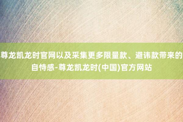 尊龙凯龙时官网以及采集更多限量款、避讳款带来的自恃感-尊龙凯龙时(中国)官方网站