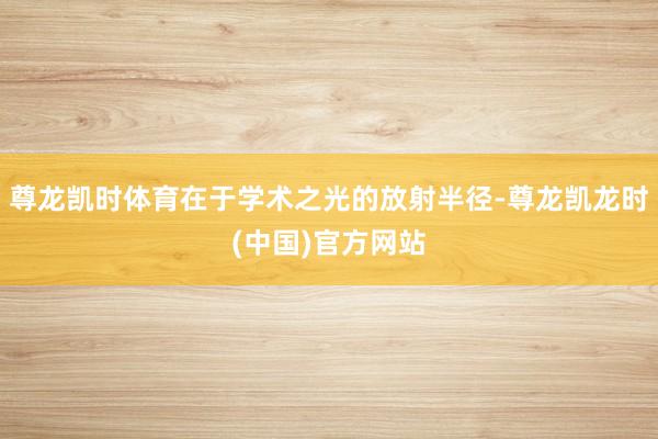 尊龙凯时体育在于学术之光的放射半径-尊龙凯龙时(中国)官方网站