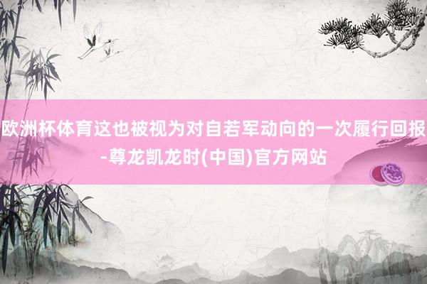 欧洲杯体育这也被视为对自若军动向的一次履行回报-尊龙凯龙时(中国)官方网站
