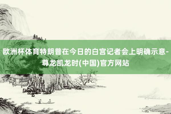 欧洲杯体育特朗普在今日的白宫记者会上明确示意-尊龙凯龙时(中国)官方网站