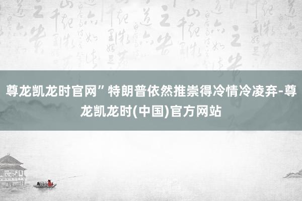 尊龙凯龙时官网”特朗普依然推崇得冷情冷凌弃-尊龙凯龙时(中国)官方网站