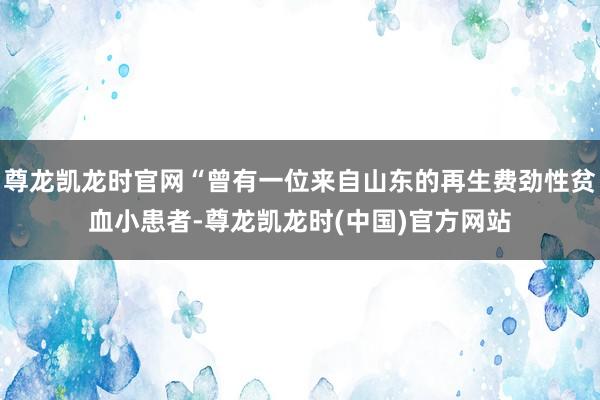 尊龙凯龙时官网“曾有一位来自山东的再生费劲性贫血小患者-尊龙凯龙时(中国)官方网站