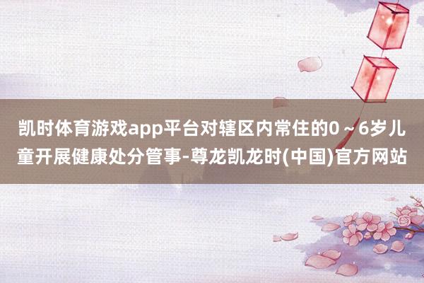 凯时体育游戏app平台对辖区内常住的0～6岁儿童开展健康处分管事-尊龙凯龙时(中国)官方网站