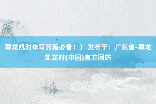 尊龙凯时体育药箱必备！） 发布于：广东省-尊龙凯龙时(中国)官方网站