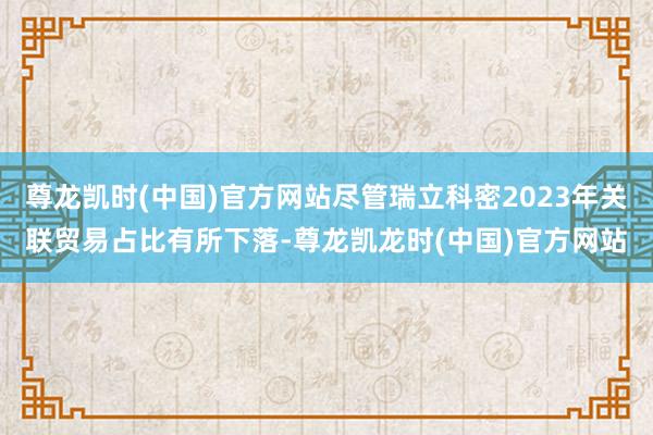 尊龙凯时(中国)官方网站尽管瑞立科密2023年关联贸易占比有所下落-尊龙凯龙时(中国)官方网站