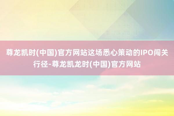 尊龙凯时(中国)官方网站这场悉心策动的IPO闯关行径-尊龙凯龙时(中国)官方网站