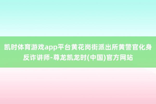 凯时体育游戏app平台黄花岗街派出所黄警官化身反诈讲师-尊龙凯龙时(中国)官方网站