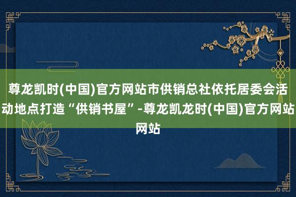 尊龙凯时(中国)官方网站市供销总社依托居委会活动地点打造“供销书屋”-尊龙凯龙时(中国)官方网站