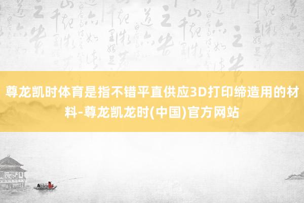 尊龙凯时体育是指不错平直供应3D打印缔造用的材料-尊龙凯龙时(中国)官方网站