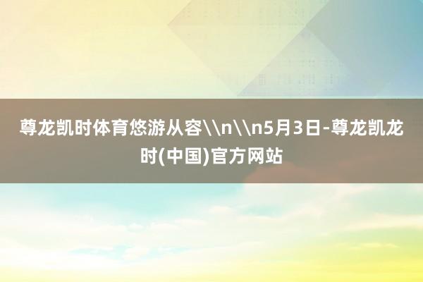 尊龙凯时体育悠游从容\n\n5月3日-尊龙凯龙时(中国)官方网站