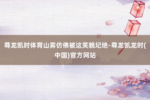 尊龙凯时体育山雾仿佛被这笑貌圮绝-尊龙凯龙时(中国)官方网站