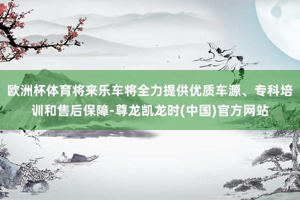 欧洲杯体育将来乐车将全力提供优质车源、专科培训和售后保障-尊龙凯龙时(中国)官方网站