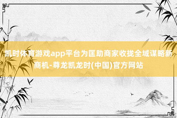 凯时体育游戏app平台为匡助商家收拢全域谋略新商机-尊龙凯龙时(中国)官方网站