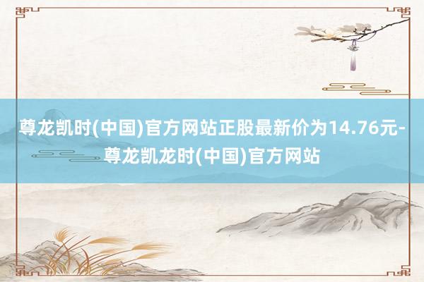 尊龙凯时(中国)官方网站正股最新价为14.76元-尊龙凯龙时(中国)官方网站
