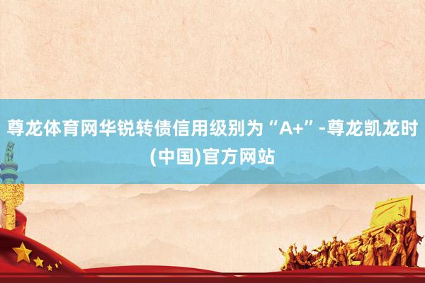 尊龙体育网华锐转债信用级别为“A+”-尊龙凯龙时(中国)官方网站