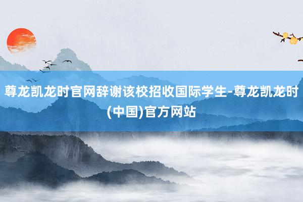 尊龙凯龙时官网辞谢该校招收国际学生-尊龙凯龙时(中国)官方网站