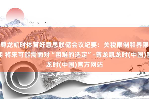 尊龙凯时体育好意思联储会议纪要：关税限制和界限远超预期 将来可能需面对“困难的选定”-尊龙凯龙时(中国)官方网站