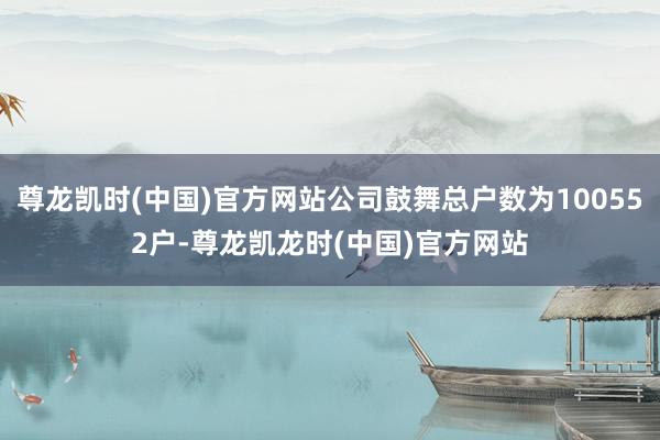 尊龙凯时(中国)官方网站公司鼓舞总户数为100552户-尊龙凯龙时(中国)官方网站