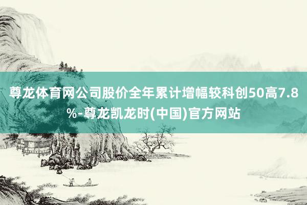 尊龙体育网公司股价全年累计增幅较科创50高7.8%-尊龙凯龙时(中国)官方网站