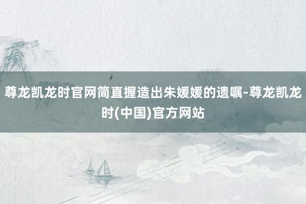 尊龙凯龙时官网简直握造出朱媛媛的遗嘱-尊龙凯龙时(中国)官方网站