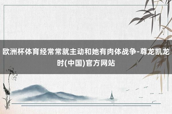 欧洲杯体育经常常就主动和她有肉体战争-尊龙凯龙时(中国)官方网站