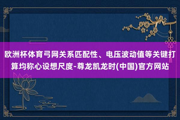 欧洲杯体育弓网关系匹配性、电压波动值等关键打算均称心设想尺度-尊龙凯龙时(中国)官方网站