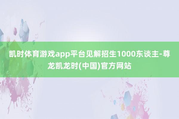 凯时体育游戏app平台见解招生1000东谈主-尊龙凯龙时(中国)官方网站