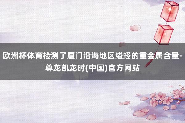 欧洲杯体育检测了厦门沿海地区缢蛏的重金属含量-尊龙凯龙时(中国)官方网站