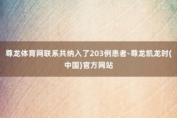 尊龙体育网联系共纳入了203例患者-尊龙凯龙时(中国)官方网站