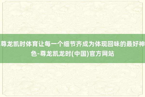 尊龙凯时体育让每一个细节齐成为体现回味的最好神色-尊龙凯龙时(中国)官方网站
