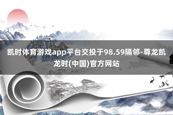凯时体育游戏app平台交投于98.59隔邻-尊龙凯龙时(中国)官方网站