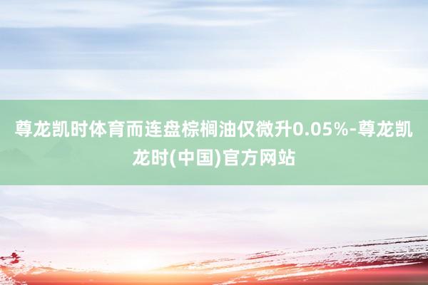尊龙凯时体育而连盘棕榈油仅微升0.05%-尊龙凯龙时(中国)官方网站