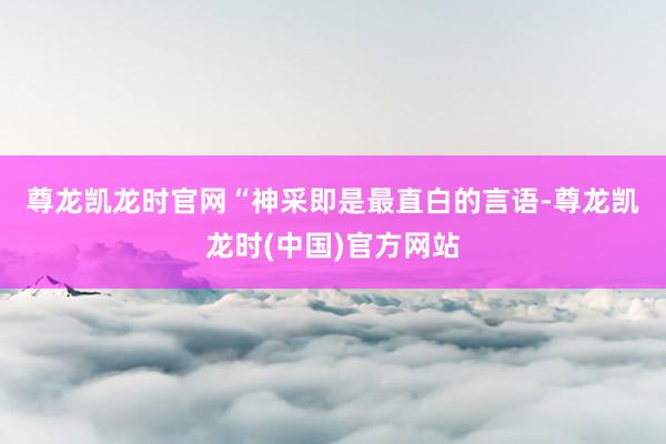 尊龙凯龙时官网　　“神采即是最直白的言语-尊龙凯龙时(中国)官方网站