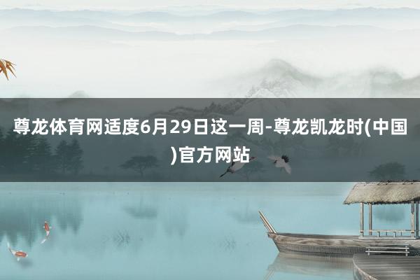 尊龙体育网适度6月29日这一周-尊龙凯龙时(中国)官方网站