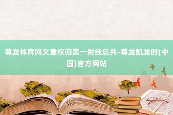 尊龙体育网文章权归第一财经总共-尊龙凯龙时(中国)官方网站