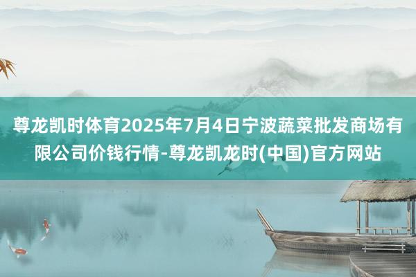 尊龙凯时体育2025年7月4日宁波蔬菜批发商场有限公司价钱行情-尊龙凯龙时(中国)官方网站
