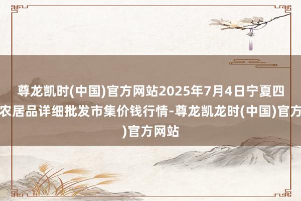 尊龙凯时(中国)官方网站2025年7月4日宁夏四季鲜农居品详细批发市集价钱行情-尊龙凯龙时(中国)官方网站