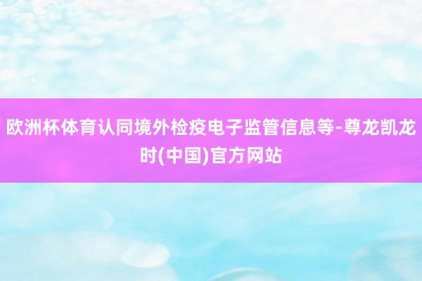 欧洲杯体育认同境外检疫电子监管信息等-尊龙凯龙时(中国)官方网站