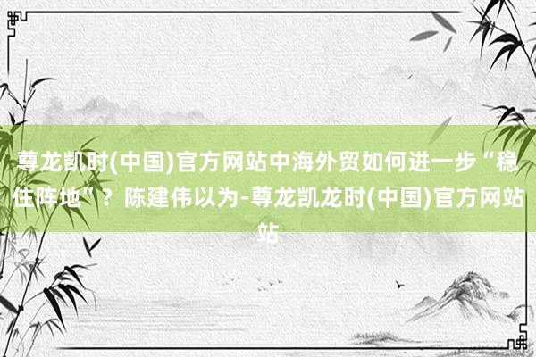 尊龙凯时(中国)官方网站中海外贸如何进一步“稳住阵地”？陈建伟以为-尊龙凯龙时(中国)官方网站