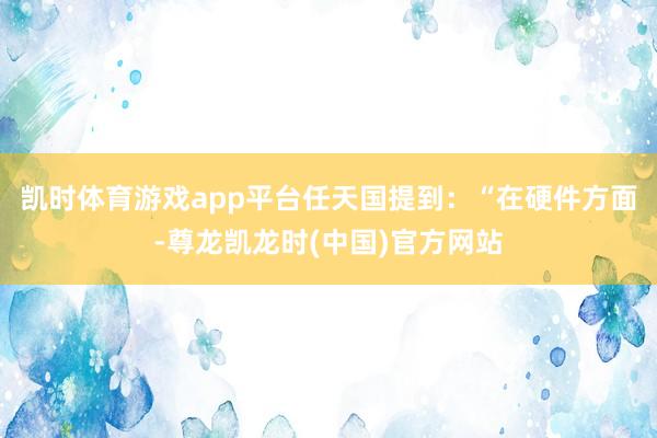 凯时体育游戏app平台任天国提到：“在硬件方面-尊龙凯龙时(中国)官方网站