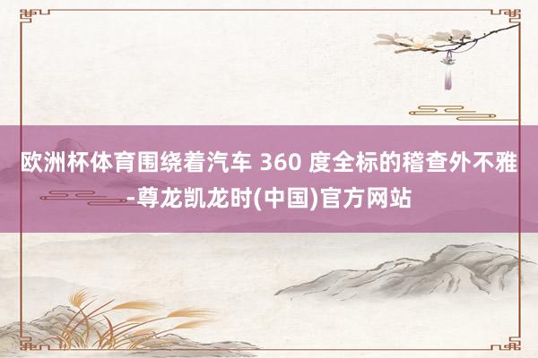 欧洲杯体育围绕着汽车 360 度全标的稽查外不雅-尊龙凯龙时(中国)官方网站