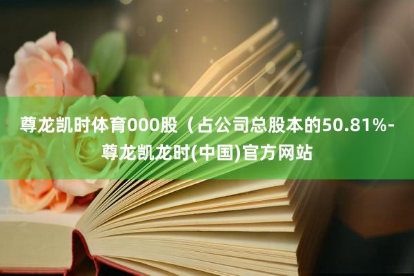 尊龙凯时体育000股（占公司总股本的50.81%-尊龙凯龙时(中国)官方网站