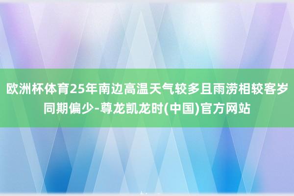 欧洲杯体育25年南边高温天气较多且雨涝相较客岁同期偏少-尊龙凯龙时(中国)官方网站