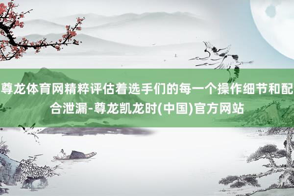 尊龙体育网精粹评估着选手们的每一个操作细节和配合泄漏-尊龙凯龙时(中国)官方网站