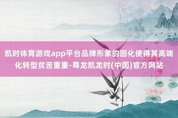 凯时体育游戏app平台品牌形象的固化使得其高端化转型贫苦重重-尊龙凯龙时(中国)官方网站