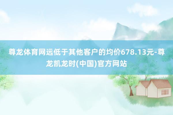 尊龙体育网远低于其他客户的均价678.13元-尊龙凯龙时(中国)官方网站