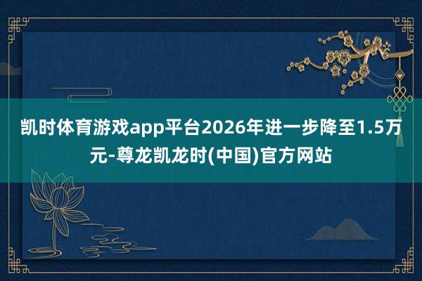 凯时体育游戏app平台2026年进一步降至1.5万元-尊龙凯龙时(中国)官方网站