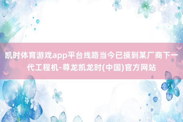 凯时体育游戏app平台线路当今已摸到某厂商下一代工程机-尊龙凯龙时(中国)官方网站